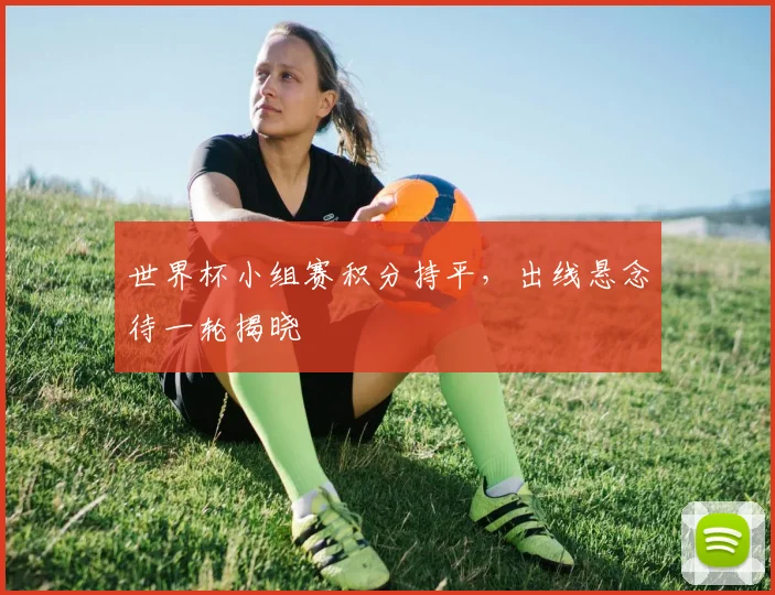 世界杯小组赛积分持平，出线悬念待一轮揭晓