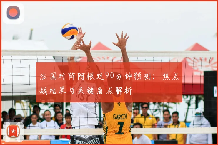 法国对阵阿根廷90分钟预测:焦点战结果与关键看点解析