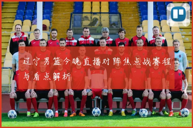 辽宁男篮今晚直播对阵焦点战赛程与看点解析