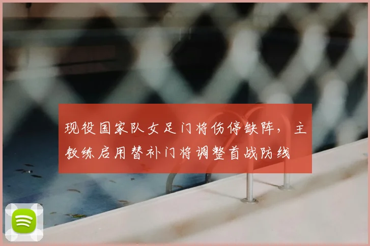 现役国家队女足门将伤停缺阵,主教练启用替补门将调整首战防线