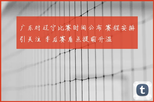 广东对辽宁比赛时间公布 赛程安排引关注 季后赛看点提前升温