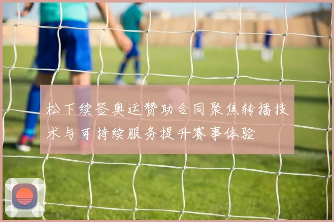 松下续签奥运赞助合同聚焦转播技术与可持续服务提升赛事体验