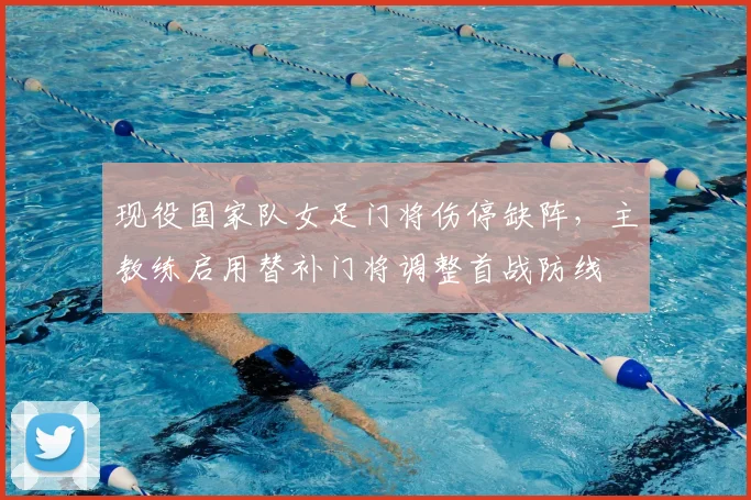 现役国家队女足门将伤停缺阵,主教练启用替补门将调整首战防线