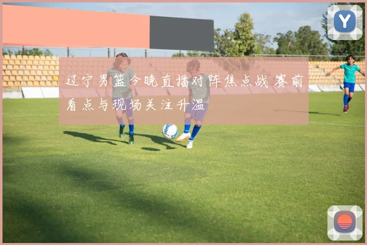 辽宁男篮今晚直播对阵焦点战 赛前看点与现场关注升温