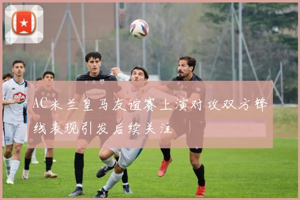 AC米兰皇马友谊赛上演对攻双方锋线表现引发后续关注