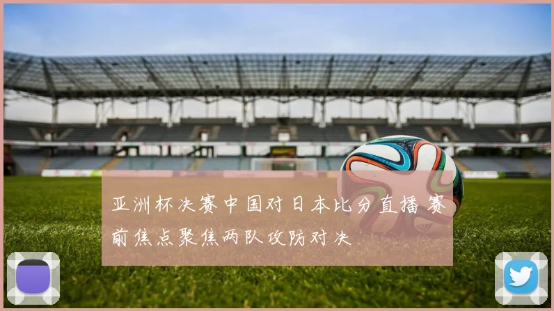 亚洲杯决赛中国对日本比分直播 赛前焦点聚焦两队攻防对决