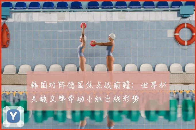 韩国对阵德国焦点战前瞻：世界杯关键交锋牵动小组出线形势