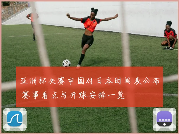 亚洲杯决赛中国对日本时间表公布 赛事看点与开球安排一览