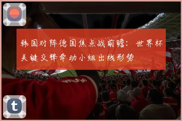 韩国对阵德国焦点战前瞻：世界杯关键交锋牵动小组出线形势