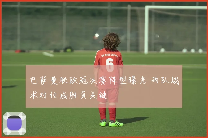 巴萨曼联欧冠决赛阵型曝光 两队战术对位成胜负关键