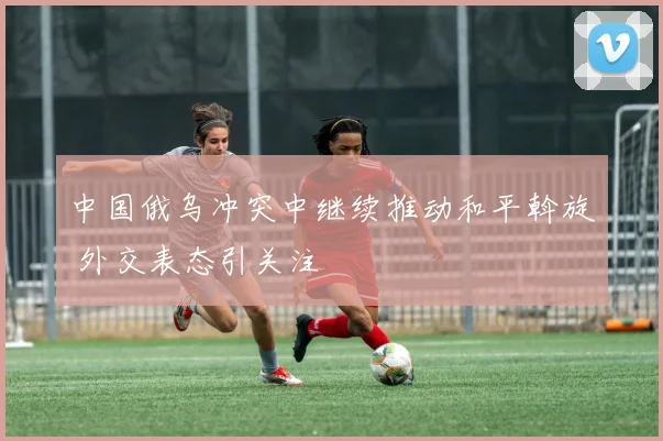 中国俄乌冲突中继续推动和平斡旋 外交表态引关注