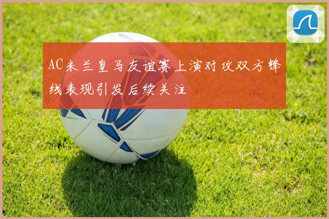 AC米兰皇马友谊赛上演对攻双方锋线表现引发后续关注