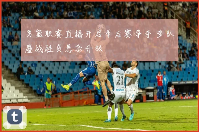 男篮联赛直播开启季后赛争夺 多队鏖战胜负悬念升级