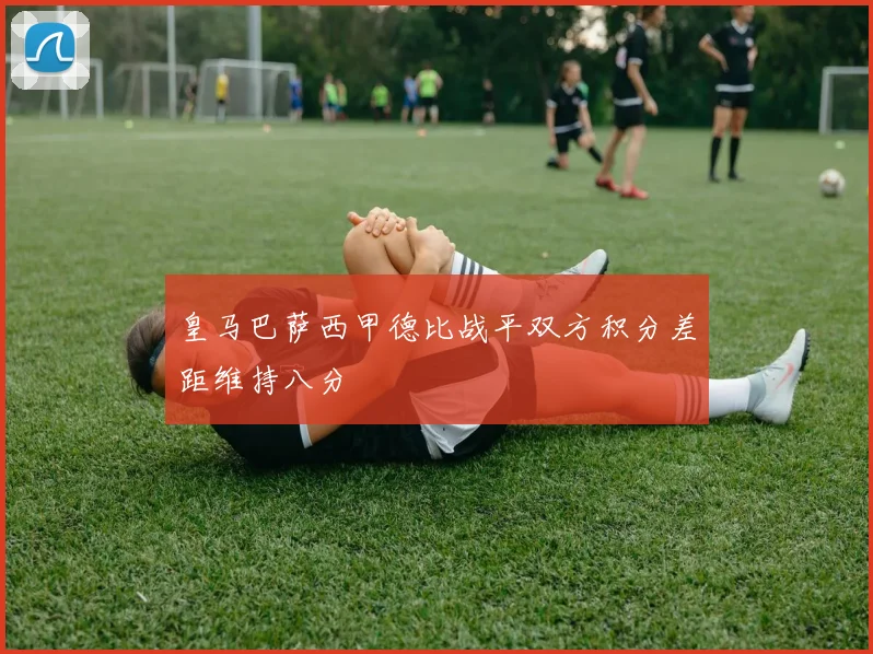 皇马巴萨西甲德比战平双方积分差距维持八分