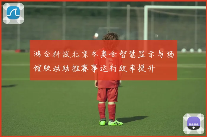 鸿合科技北京冬奥会智慧显示与场馆联动助推赛事运行效率提升