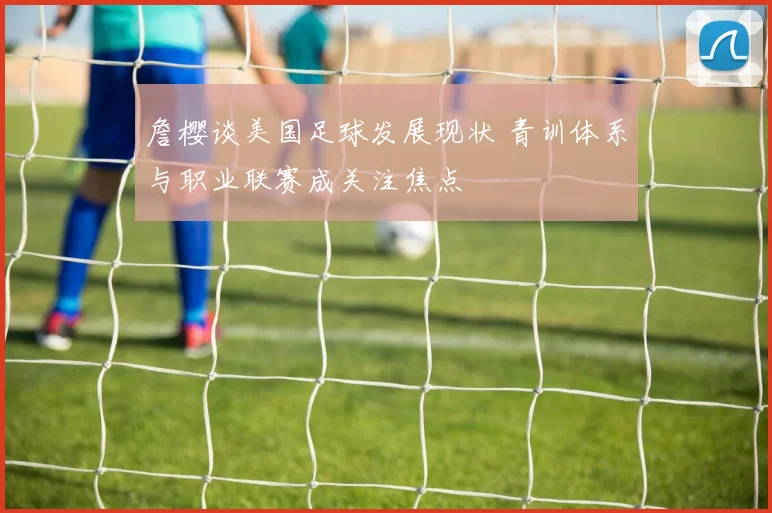 詹樱谈美国足球发展现状 青训体系与职业联赛成关注焦点