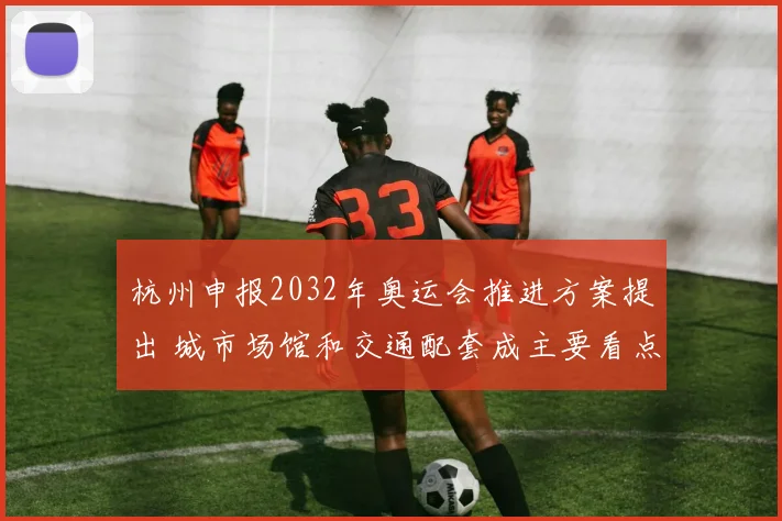 杭州申报2032年奥运会推进方案提出 城市场馆和交通配套成主要看点