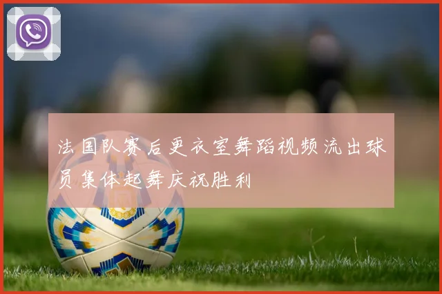 法国队赛后更衣室舞蹈视频流出球员集体起舞庆祝胜利