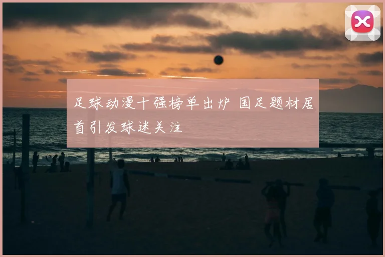 足球动漫十强榜单出炉 国足题材居首引发球迷关注