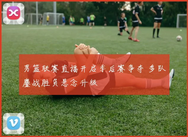 男篮联赛直播开启季后赛争夺 多队鏖战胜负悬念升级